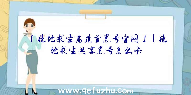 「绝地求生高质量黑号官网」|绝地求生共享黑号怎么卡